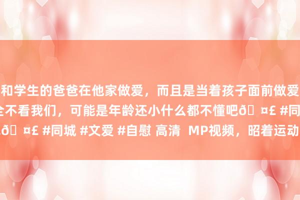 和学生的爸爸在他家做爱，而且是当着孩子面前做爱，太刺激了，孩子完全不看我们，可能是年龄还小什么都不懂吧🤣 #同城 #文爱 #自慰 高清  MP视频，昭着运动，视觉盛宴