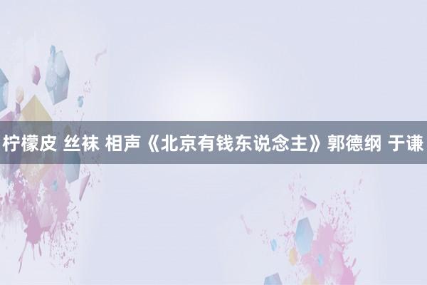 柠檬皮 丝袜 相声《北京有钱东说念主》郭德纲 于谦