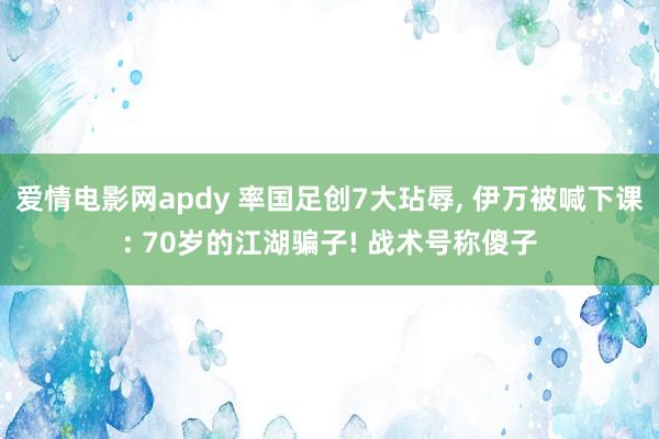 爱情电影网apdy 率国足创7大玷辱， 伊万被喊下课: 70岁的江湖骗子! 战术号称傻子