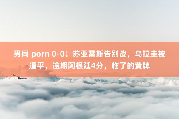 男同 porn 0-0！苏亚雷斯告别战，乌拉圭被逼平，逾期阿根廷4分，临了的黄牌