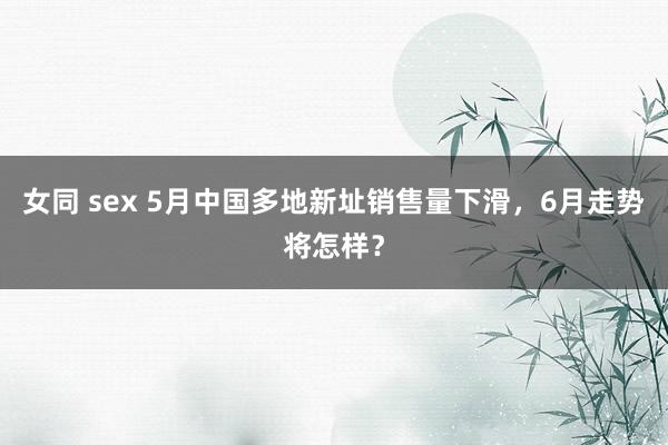 女同 sex 5月中国多地新址销售量下滑，6月走势将怎样？