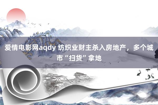 爱情电影网aqdy 纺织业财主杀入房地产，多个城市“扫货”拿地