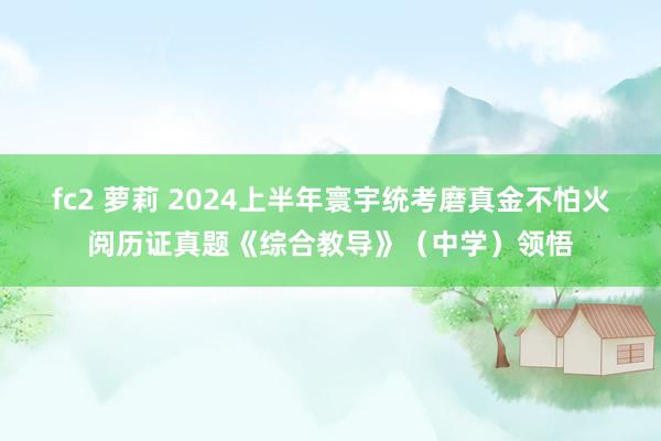 fc2 萝莉 2024上半年寰宇统考磨真金不怕火阅历证真题《综合教导》（中学）领悟