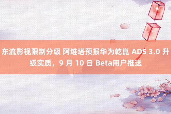 东流影视限制分级 阿维塔预报华为乾崑 ADS 3.0 升级实质，9 月 10 日 Beta用户推送