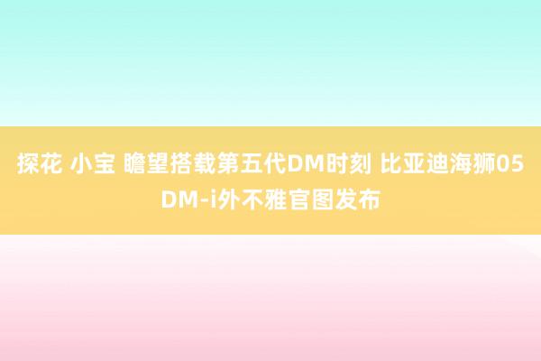 探花 小宝 瞻望搭载第五代DM时刻 比亚迪海狮05DM-i外不雅官图发布