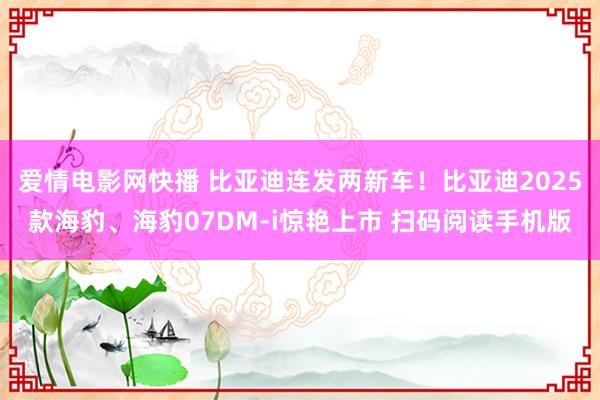 爱情电影网快播 比亚迪连发两新车！比亚迪2025款海豹、海豹07DM-i惊艳上市 扫码阅读手机版