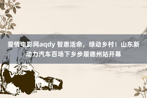 爱情电影网aqdy 智惠活命，绿动乡村！山东新动力汽车百场下乡步履德州站开幕