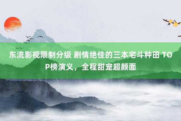 东流影视限制分级 剧情绝佳的三本宅斗种田 TOP榜演义，全程甜宠超颜面