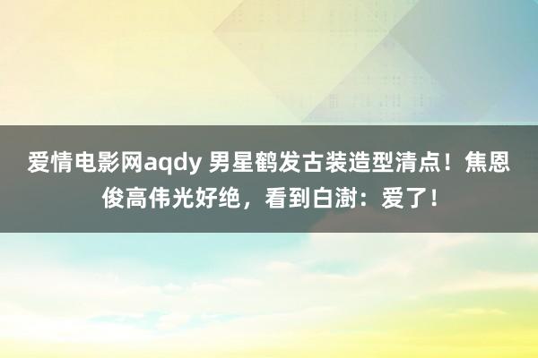 爱情电影网aqdy 男星鹤发古装造型清点！焦恩俊高伟光好绝，看到白澍：爱了！