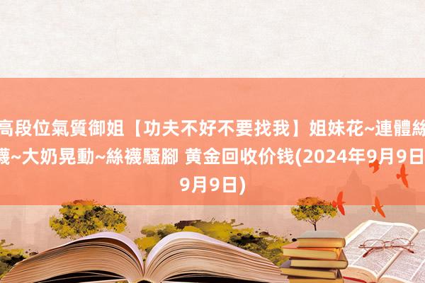 高段位氣質御姐【功夫不好不要找我】姐妹花~連體絲襪~大奶晃動~絲襪騷腳 黄金回收价钱(2024年9月9日)