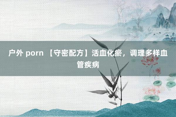 户外 porn 【守密配方】活血化瘀，调理多样血管疾病