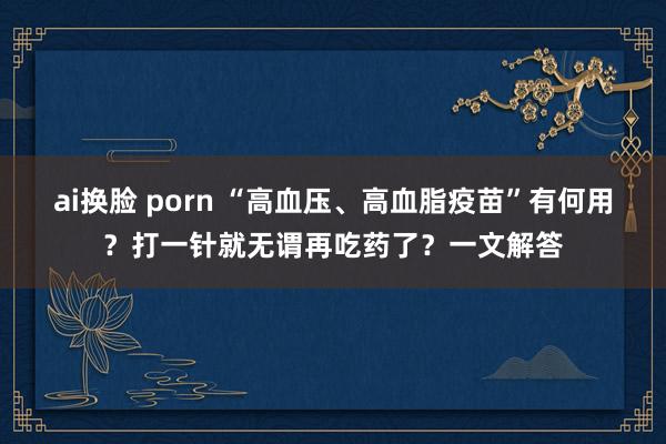 ai换脸 porn “高血压、高血脂疫苗”有何用？打一针就无谓再吃药了？一文解答