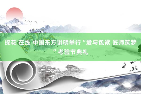 探花 在线 中国东方讲明举行“爱与包袱 匠师筑梦”考验节典礼