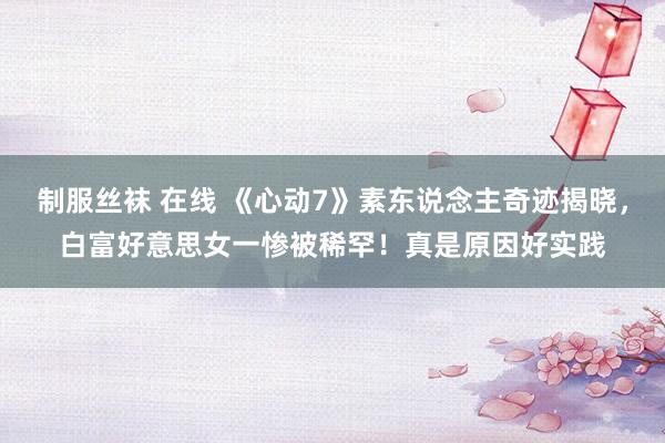 制服丝袜 在线 《心动7》素东说念主奇迹揭晓，白富好意思女一惨被稀罕！真是原因好实践