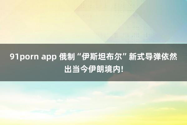 91porn app 俄制“伊斯坦布尔”新式导弹依然出当今伊朗境内!