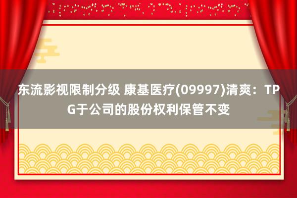 东流影视限制分级 康基医疗(09997)清爽：TPG于公司的股份权利保管不变