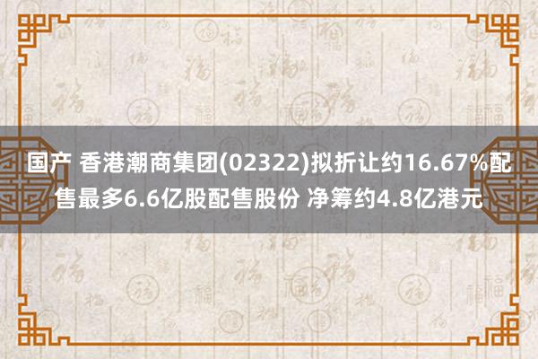 国产 香港潮商集团(02322)拟折让约16.67%配售最多6.6亿股配售股份 净筹约4.8亿港元