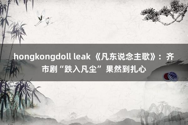 hongkongdoll leak 《凡东说念主歌》：齐市剧“跌入凡尘” 果然到扎心