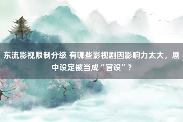 东流影视限制分级 有哪些影视剧因影响力太大，剧中设定被当成“官设”？