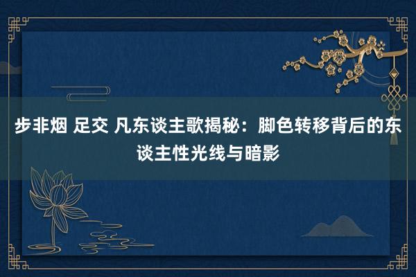 步非烟 足交 凡东谈主歌揭秘：脚色转移背后的东谈主性光线与暗影