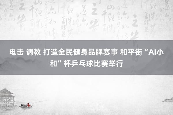 电击 调教 打造全民健身品牌赛事 和平街“AI小和”杯乒乓球比赛举行