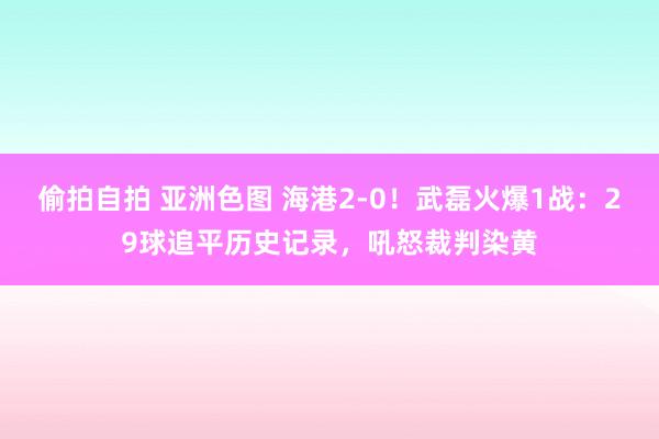 偷拍自拍 亚洲色图 海港2-0！武磊火爆1战：29球追平历史记录，吼怒裁判染黄