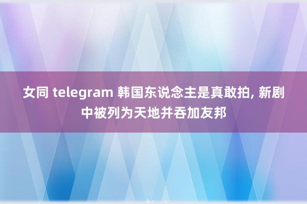 女同 telegram 韩国东说念主是真敢拍， 新剧中被列为天地并吞加友邦