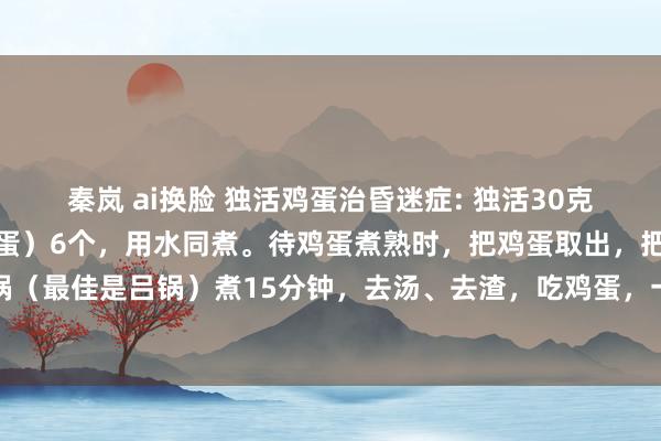 秦岚 ai换脸 独活鸡蛋治昏迷症: 独活30克，鸡蛋（最佳是红皮的鸡蛋）6个，用水同煮。待鸡蛋煮熟时，把鸡蛋取出，把壳敲碎，再放入药锅（最佳是吕锅）煮15分钟，去汤、去渣，吃鸡蛋，一次吃两个，每天一次，每付吃三天。轻者一付