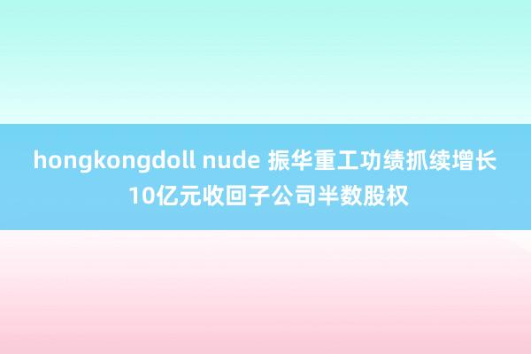 hongkongdoll nude 振华重工功绩抓续增长 10亿元收回子公司半数股权