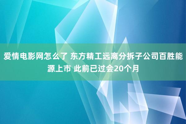 爱情电影网怎么了 东方精工远离分拆子公司百胜能源上市 此前已过会20个月