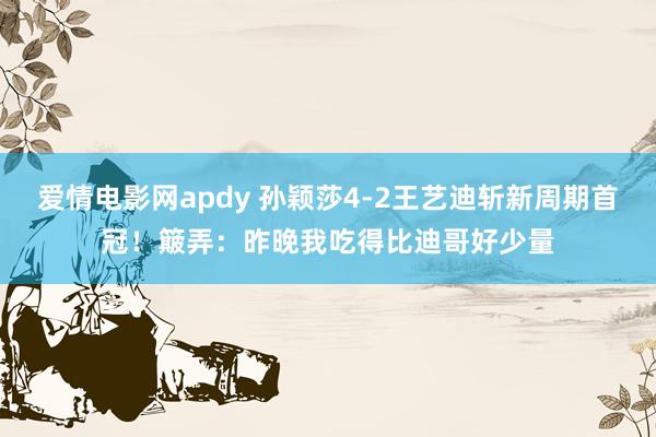 爱情电影网apdy 孙颖莎4-2王艺迪斩新周期首冠！簸弄：昨晚我吃得比迪哥好少量