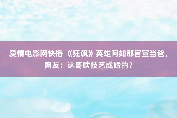 爱情电影网快播 《狂飙》英雄阿如那官宣当爸，网友：这哥啥技艺成婚的？