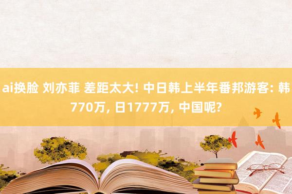 ai换脸 刘亦菲 差距太大! 中日韩上半年番邦游客: 韩770万， 日1777万， 中国呢?