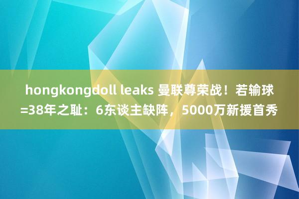 hongkongdoll leaks 曼联尊荣战！若输球=38年之耻：6东谈主缺阵，5000万新援首秀