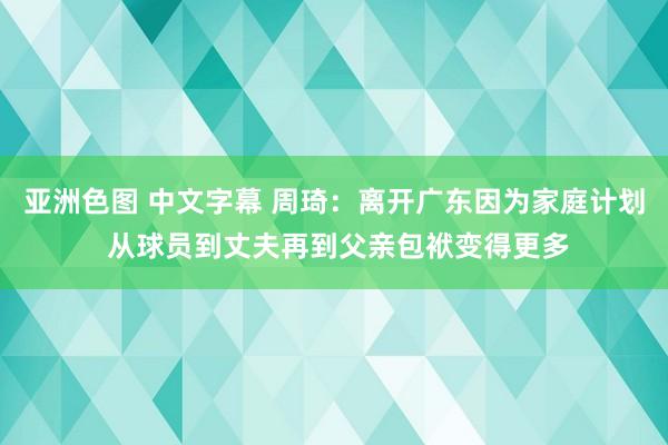 亚洲色图 中文字幕 周琦：离开广东因为家庭计划 从球员到丈夫再到父亲包袱变得更多