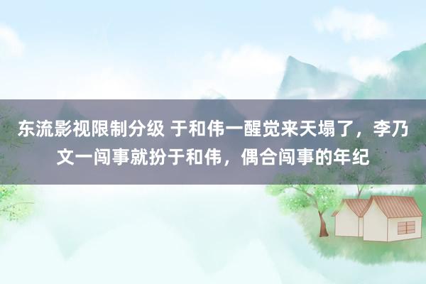 东流影视限制分级 于和伟一醒觉来天塌了，李乃文一闯事就扮于和伟，偶合闯事的年纪