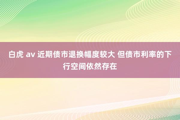 白虎 av 近期债市退换幅度较大 但债市利率的下行空间依然存在