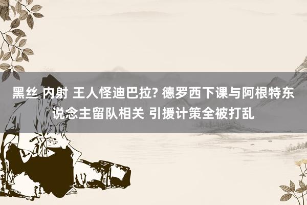 黑丝 内射 王人怪迪巴拉? 德罗西下课与阿根特东说念主留队相关 引援计策全被打乱