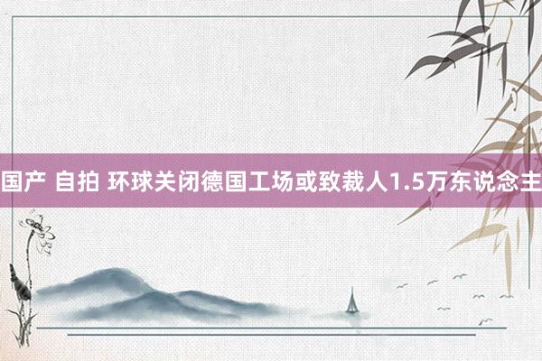 国产 自拍 环球关闭德国工场或致裁人1.5万东说念主