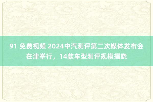 91 免费视频 2024中汽测评第二次媒体发布会在津举行，14款车型测评规模揭晓