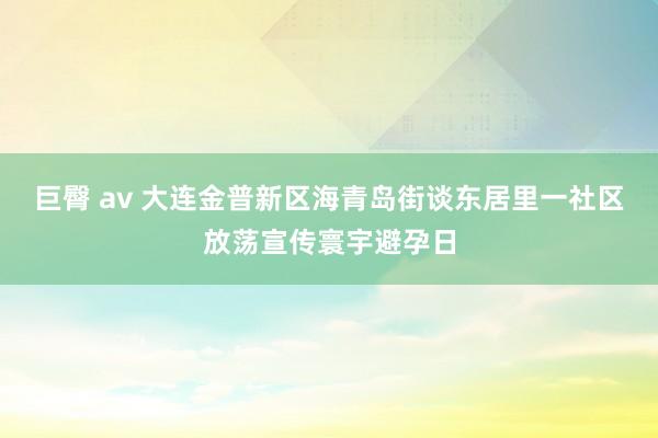 巨臀 av 大连金普新区海青岛街谈东居里一社区放荡宣传寰宇避孕日