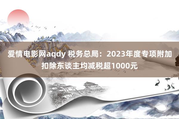 爱情电影网aqdy 税务总局：2023年度专项附加扣除东谈主均减税超1000元