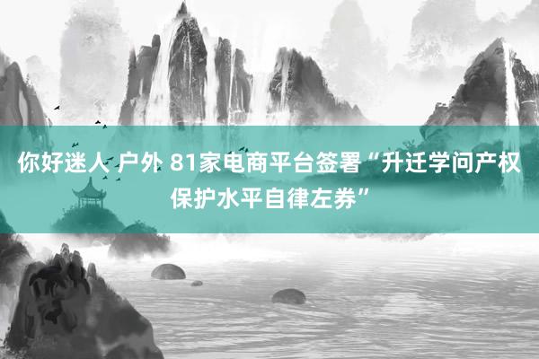 你好迷人 户外 81家电商平台签署“升迁学问产权保护水平自律左券”