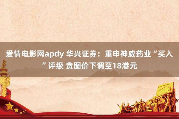 爱情电影网apdy 华兴证券：重申神威药业“买入”评级 贪图价下调至18港元