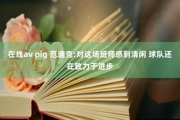 在线av pig 范迪克:对这场班师感到清闲 球队还在致力于进步