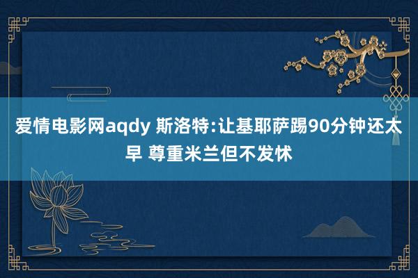 爱情电影网aqdy 斯洛特:让基耶萨踢90分钟还太早 尊重米兰但不发怵