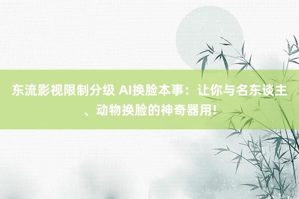 东流影视限制分级 AI换脸本事：让你与名东谈主、动物换脸的神奇器用!