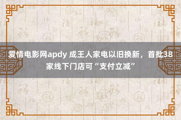 爱情电影网apdy 成王人家电以旧换新，首批38家线下门店可“支付立减”