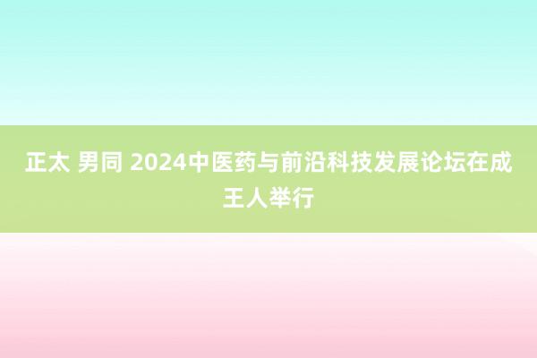 正太 男同 2024中医药与前沿科技发展论坛在成王人举行