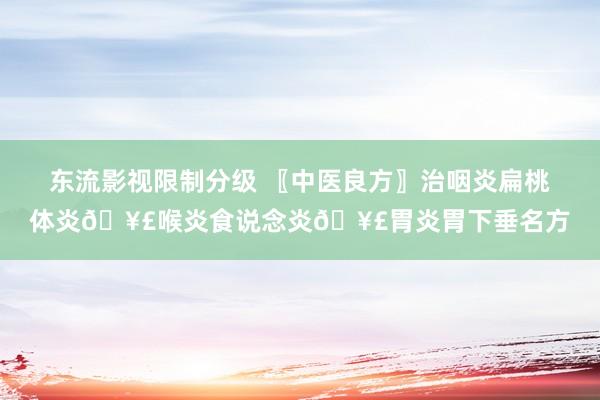 东流影视限制分级 〖中医良方〗治咽炎扁桃体炎🥣喉炎食说念炎🥣胃炎胃下垂名方